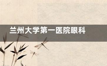 兰州大学第一医院眼科怎么预约挂号，预约电话号码|线上预约|到院预约等挂号方式分享！